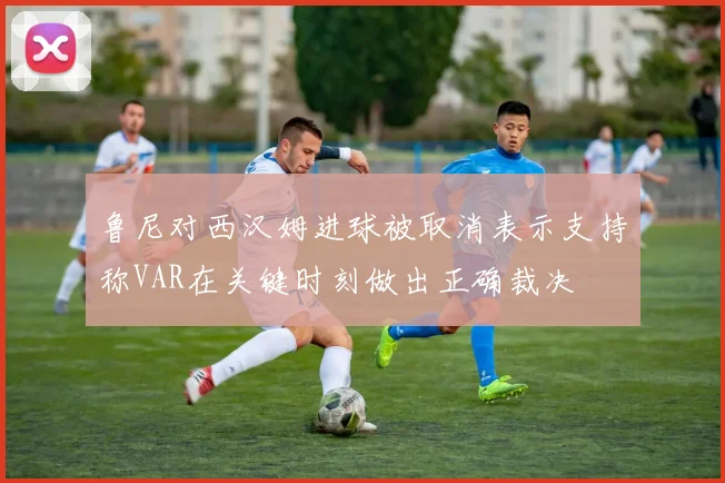 鲁尼对西汉姆进球被取消表示支持称VAR在关键时刻做出正确裁决