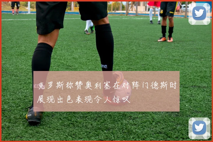 克罗斯称赞奥利塞在对阵门德斯时展现出色表现令人惊叹