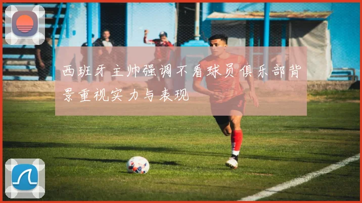 西班牙主帅强调不看球员俱乐部背景重视实力与表现