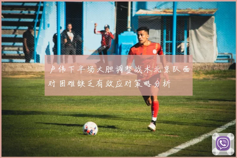 卢伟下半场大胆调整战术北京队面对困难缺乏有效应对策略分析