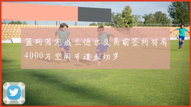 篮网若完成兰德尔交易前签约将有4000万空间可追米切罗
