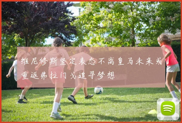 维尼修斯坚定表态不离皇马未来或重返弗拉门戈追寻梦想