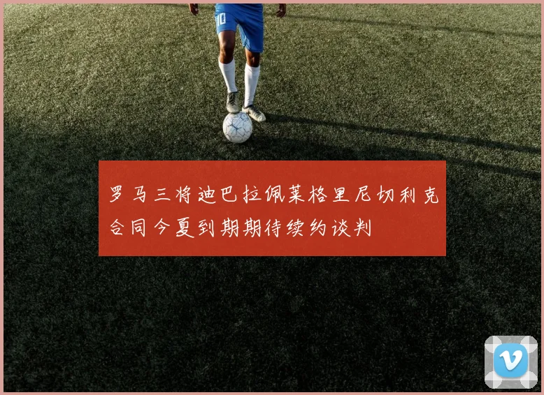 罗马三将迪巴拉佩莱格里尼切利克合同今夏到期期待续约谈判