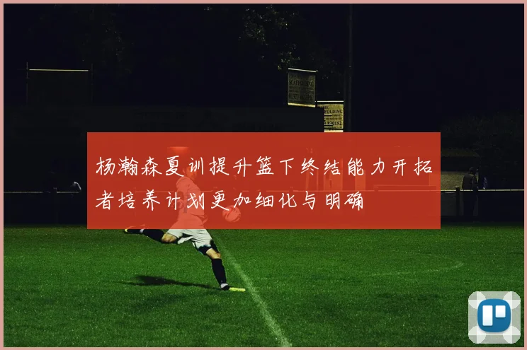 杨瀚森夏训提升篮下终结能力开拓者培养计划更加细化与明确