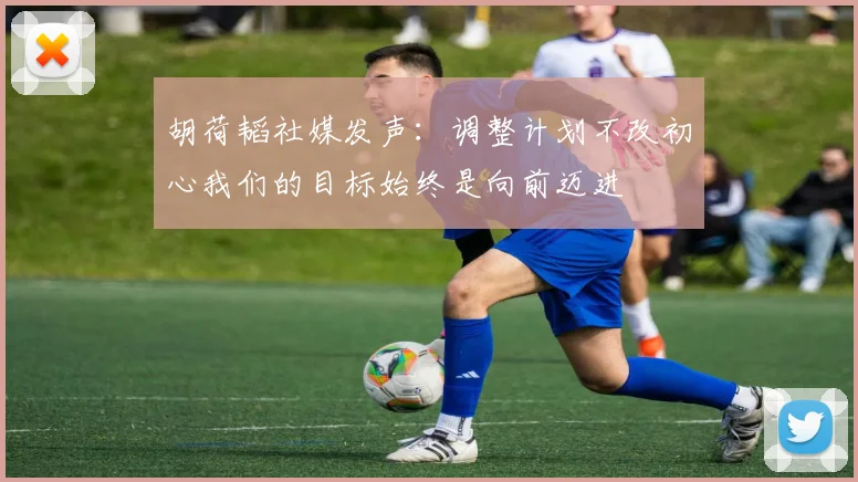 胡荷韬社媒发声：调整计划不改初心我们的目标始终是向前迈进