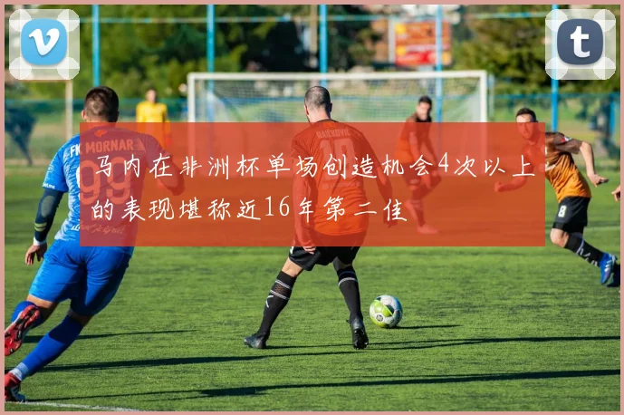 马内在非洲杯单场创造机会4次以上的表现堪称近16年第二佳