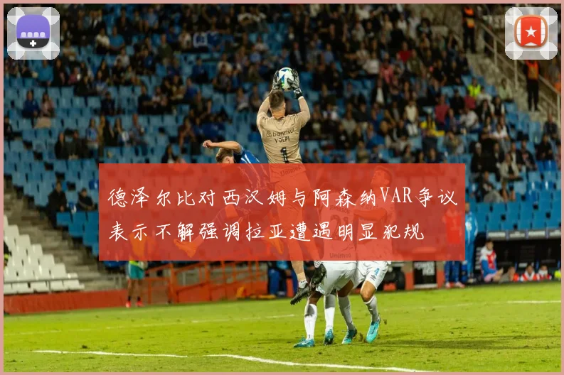 德泽尔比对西汉姆与阿森纳VAR争议表示不解强调拉亚遭遇明显犯规