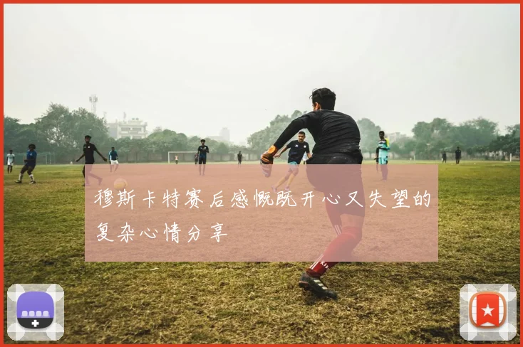 穆斯卡特赛后感慨既开心又失望的复杂心情分享