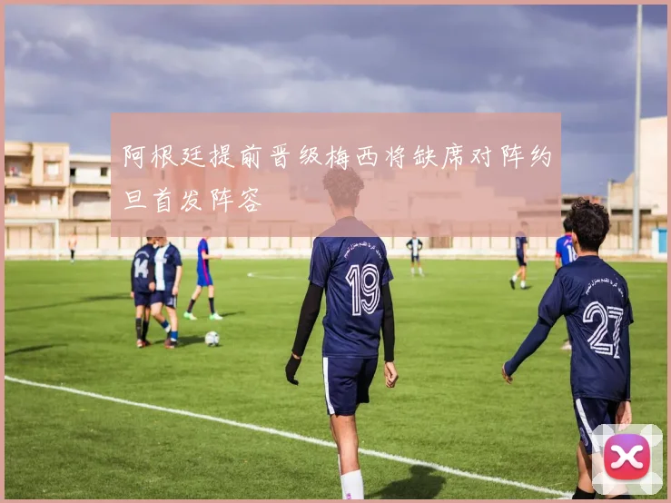 阿根廷提前晋级梅西将缺席对阵约旦首发阵容