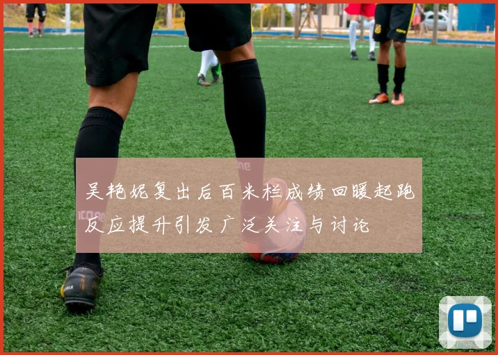吴艳妮复出后百米栏成绩回暖起跑反应提升引发广泛关注与讨论