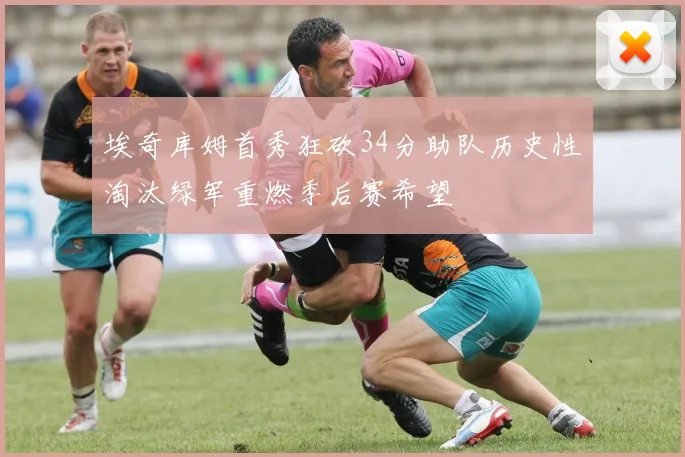 埃奇库姆首秀狂砍34分助队历史性淘汰绿军重燃季后赛希望