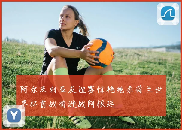 阿尔及利亚友谊赛惊艳绝杀荷兰世界杯首战将迎战阿根廷